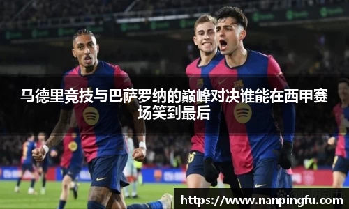 马德里竞技与巴萨罗纳的巅峰对决谁能在西甲赛场笑到最后